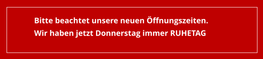 Bitte beachtet unsere neuen Öffnungszeiten. Wir haben jetzt Donnerstag immer RUHETAG